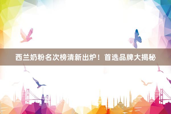 西兰奶粉名次榜清新出炉!首选品牌大揭秘